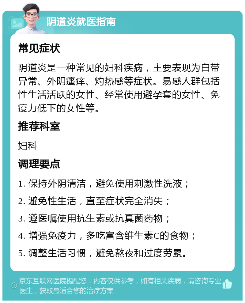 阴道炎就医指南 常见症状 阴道炎是一种常见的妇科疾病，主要表现为白带异常、外阴瘙痒、灼热感等症状。易感人群包括性生活活跃的女性、经常使用避孕套的女性、免疫力低下的女性等。 推荐科室 妇科 调理要点 1. 保持外阴清洁，避免使用刺激性洗液； 2. 避免性生活，直至症状完全消失； 3. 遵医嘱使用抗生素或抗真菌药物； 4. 增强免疫力，多吃富含维生素C的食物； 5. 调整生活习惯，避免熬夜和过度劳累。