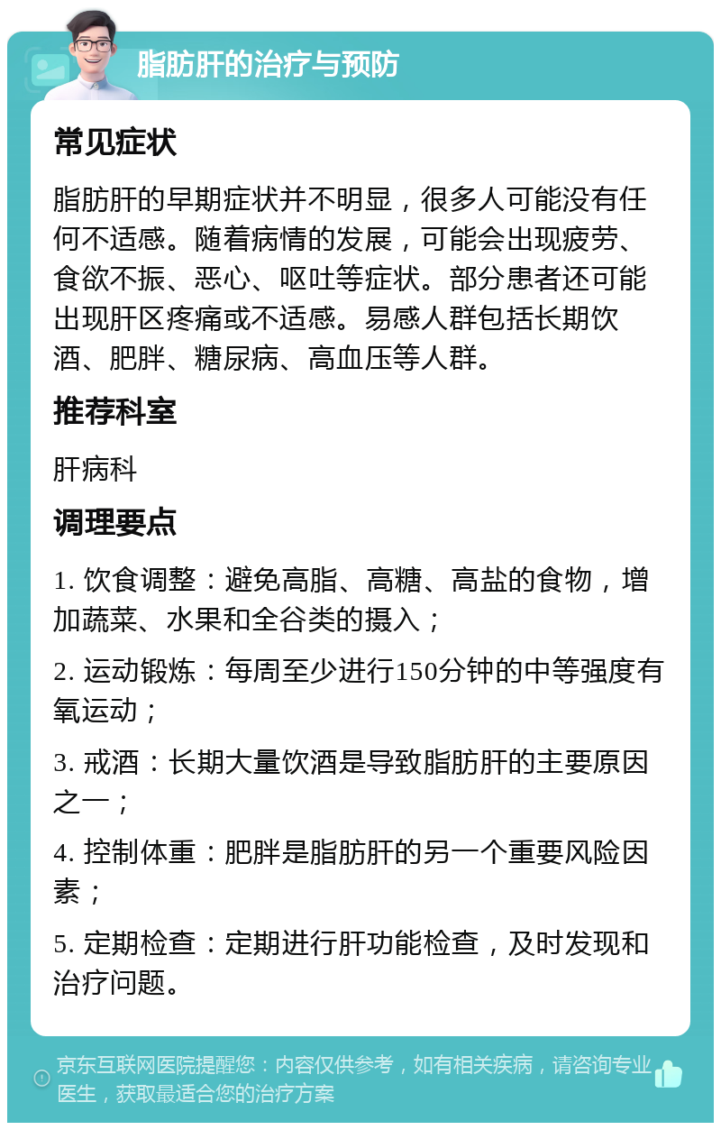 脂肪肝的治疗与预防 常见症状 脂肪肝的早期症状并不明显，很多人可能没有任何不适感。随着病情的发展，可能会出现疲劳、食欲不振、恶心、呕吐等症状。部分患者还可能出现肝区疼痛或不适感。易感人群包括长期饮酒、肥胖、糖尿病、高血压等人群。 推荐科室 肝病科 调理要点 1. 饮食调整：避免高脂、高糖、高盐的食物，增加蔬菜、水果和全谷类的摄入； 2. 运动锻炼：每周至少进行150分钟的中等强度有氧运动； 3. 戒酒：长期大量饮酒是导致脂肪肝的主要原因之一； 4. 控制体重：肥胖是脂肪肝的另一个重要风险因素； 5. 定期检查：定期进行肝功能检查，及时发现和治疗问题。