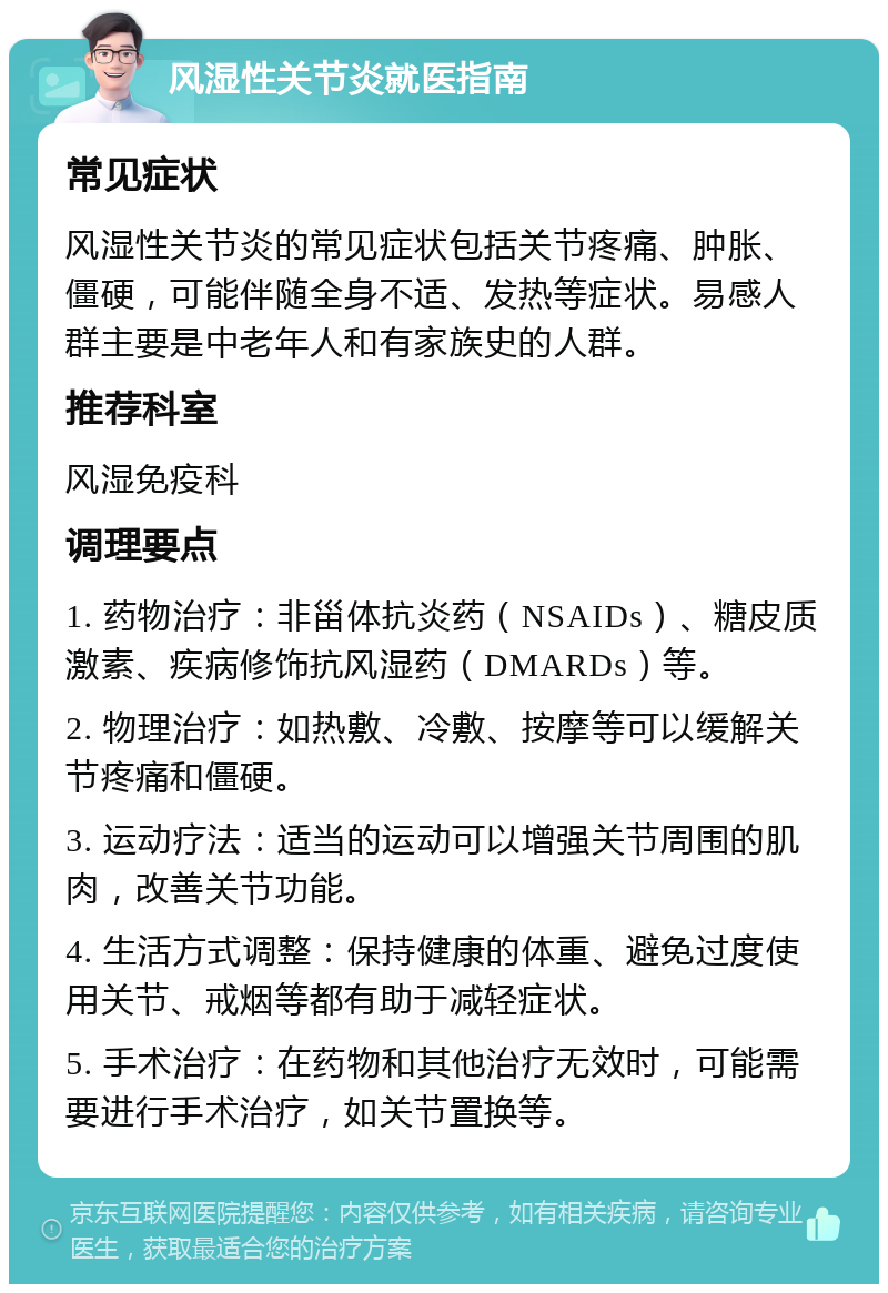 风湿性关节炎就医指南 常见症状 风湿性关节炎的常见症状包括关节疼痛、肿胀、僵硬，可能伴随全身不适、发热等症状。易感人群主要是中老年人和有家族史的人群。 推荐科室 风湿免疫科 调理要点 1. 药物治疗：非甾体抗炎药（NSAIDs）、糖皮质激素、疾病修饰抗风湿药（DMARDs）等。 2. 物理治疗：如热敷、冷敷、按摩等可以缓解关节疼痛和僵硬。 3. 运动疗法：适当的运动可以增强关节周围的肌肉，改善关节功能。 4. 生活方式调整：保持健康的体重、避免过度使用关节、戒烟等都有助于减轻症状。 5. 手术治疗：在药物和其他治疗无效时，可能需要进行手术治疗，如关节置换等。