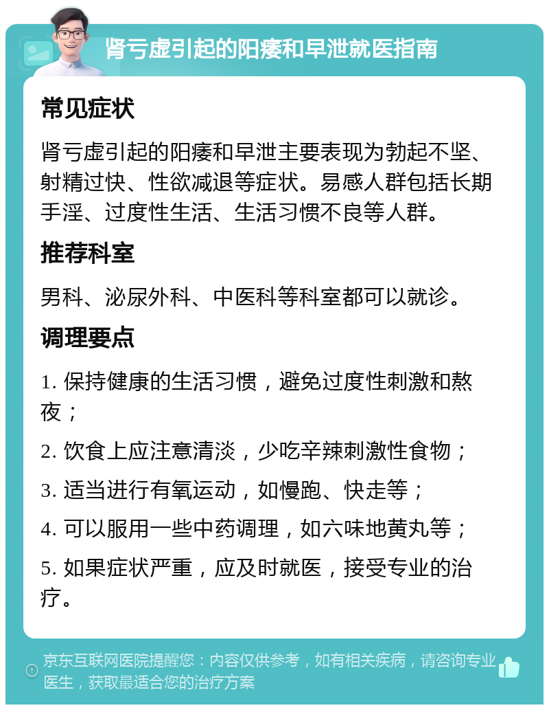 肾亏虚引起的阳痿和早泄就医指南 常见症状 肾亏虚引起的阳痿和早泄主要表现为勃起不坚、射精过快、性欲减退等症状。易感人群包括长期手淫、过度性生活、生活习惯不良等人群。 推荐科室 男科、泌尿外科、中医科等科室都可以就诊。 调理要点 1. 保持健康的生活习惯，避免过度性刺激和熬夜； 2. 饮食上应注意清淡，少吃辛辣刺激性食物； 3. 适当进行有氧运动，如慢跑、快走等； 4. 可以服用一些中药调理，如六味地黄丸等； 5. 如果症状严重，应及时就医，接受专业的治疗。