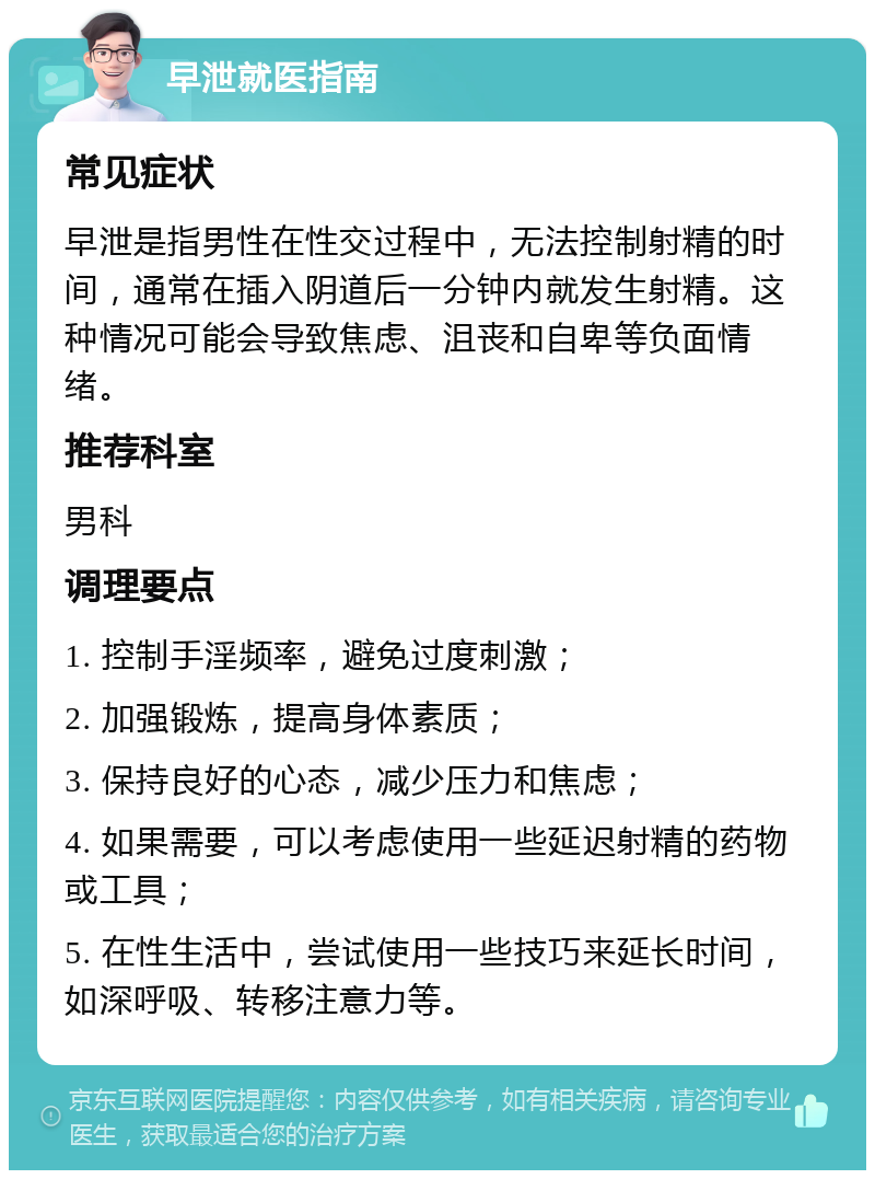 早泄就医指南 常见症状 早泄是指男性在性交过程中，无法控制射精的时间，通常在插入阴道后一分钟内就发生射精。这种情况可能会导致焦虑、沮丧和自卑等负面情绪。 推荐科室 男科 调理要点 1. 控制手淫频率，避免过度刺激； 2. 加强锻炼，提高身体素质； 3. 保持良好的心态，减少压力和焦虑； 4. 如果需要，可以考虑使用一些延迟射精的药物或工具； 5. 在性生活中，尝试使用一些技巧来延长时间，如深呼吸、转移注意力等。