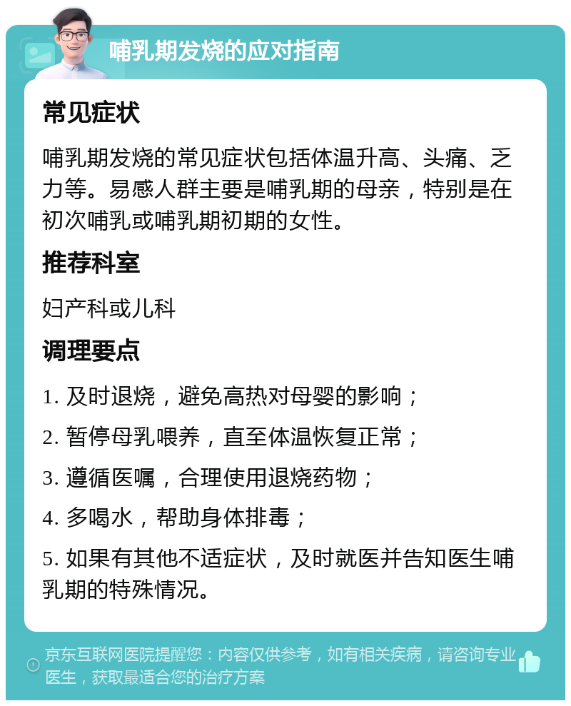 哺乳期发烧的应对指南 常见症状 哺乳期发烧的常见症状包括体温升高、头痛、乏力等。易感人群主要是哺乳期的母亲，特别是在初次哺乳或哺乳期初期的女性。 推荐科室 妇产科或儿科 调理要点 1. 及时退烧，避免高热对母婴的影响； 2. 暂停母乳喂养，直至体温恢复正常； 3. 遵循医嘱，合理使用退烧药物； 4. 多喝水，帮助身体排毒； 5. 如果有其他不适症状，及时就医并告知医生哺乳期的特殊情况。