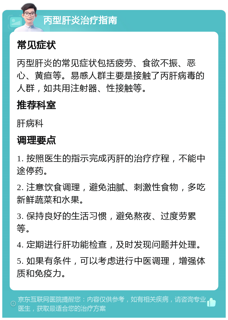 丙型肝炎治疗指南 常见症状 丙型肝炎的常见症状包括疲劳、食欲不振、恶心、黄疸等。易感人群主要是接触了丙肝病毒的人群，如共用注射器、性接触等。 推荐科室 肝病科 调理要点 1. 按照医生的指示完成丙肝的治疗疗程，不能中途停药。 2. 注意饮食调理，避免油腻、刺激性食物，多吃新鲜蔬菜和水果。 3. 保持良好的生活习惯，避免熬夜、过度劳累等。 4. 定期进行肝功能检查，及时发现问题并处理。 5. 如果有条件，可以考虑进行中医调理，增强体质和免疫力。