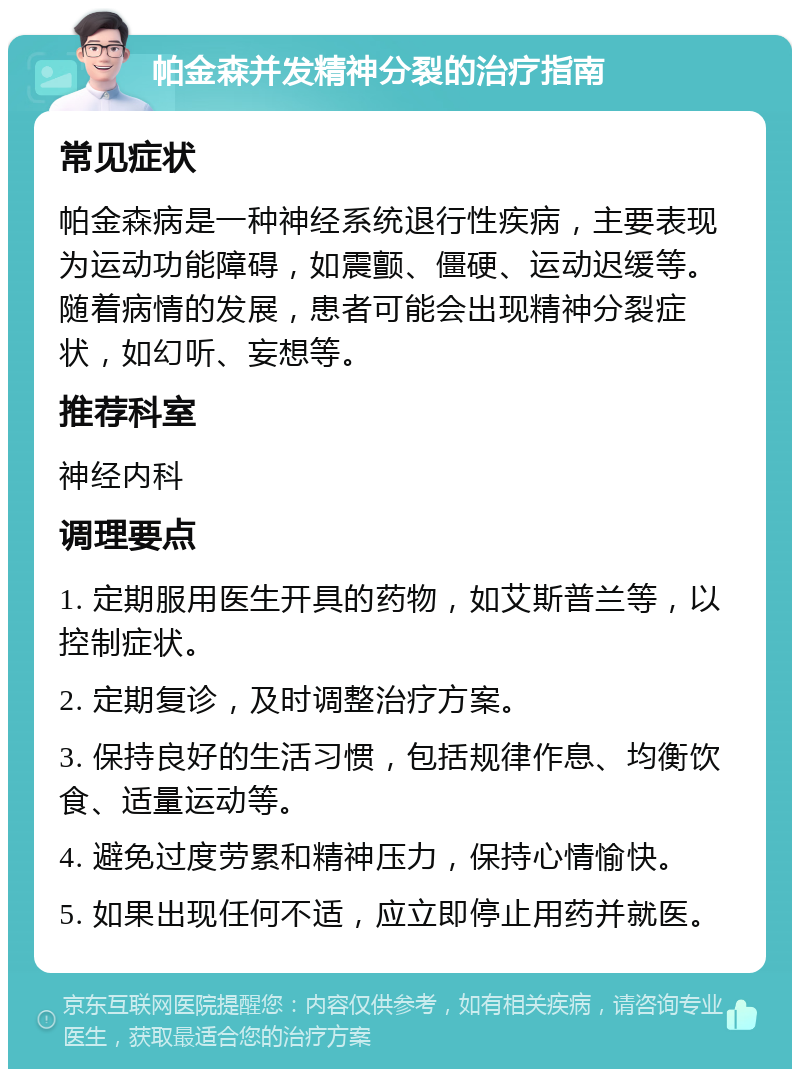 帕金森并发精神分裂的治疗指南 常见症状 帕金森病是一种神经系统退行性疾病，主要表现为运动功能障碍，如震颤、僵硬、运动迟缓等。随着病情的发展，患者可能会出现精神分裂症状，如幻听、妄想等。 推荐科室 神经内科 调理要点 1. 定期服用医生开具的药物，如艾斯普兰等，以控制症状。 2. 定期复诊，及时调整治疗方案。 3. 保持良好的生活习惯，包括规律作息、均衡饮食、适量运动等。 4. 避免过度劳累和精神压力，保持心情愉快。 5. 如果出现任何不适，应立即停止用药并就医。