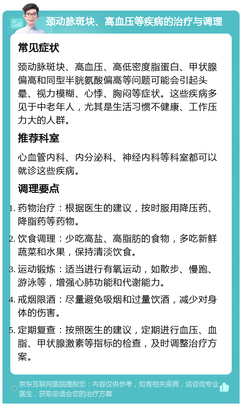 颈动脉斑块、高血压等疾病的治疗与调理 常见症状 颈动脉斑块、高血压、高低密度脂蛋白、甲状腺偏高和同型半胱氨酸偏高等问题可能会引起头晕、视力模糊、心悸、胸闷等症状。这些疾病多见于中老年人，尤其是生活习惯不健康、工作压力大的人群。 推荐科室 心血管内科、内分泌科、神经内科等科室都可以就诊这些疾病。 调理要点 药物治疗：根据医生的建议，按时服用降压药、降脂药等药物。 饮食调理：少吃高盐、高脂肪的食物，多吃新鲜蔬菜和水果，保持清淡饮食。 运动锻炼：适当进行有氧运动，如散步、慢跑、游泳等，增强心肺功能和代谢能力。 戒烟限酒：尽量避免吸烟和过量饮酒，减少对身体的伤害。 定期复查：按照医生的建议，定期进行血压、血脂、甲状腺激素等指标的检查，及时调整治疗方案。