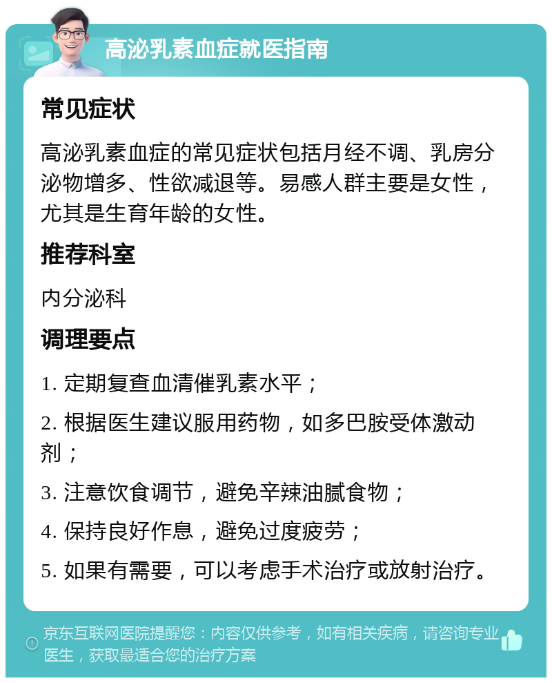 高泌乳素血症就医指南 常见症状 高泌乳素血症的常见症状包括月经不调、乳房分泌物增多、性欲减退等。易感人群主要是女性，尤其是生育年龄的女性。 推荐科室 内分泌科 调理要点 1. 定期复查血清催乳素水平； 2. 根据医生建议服用药物，如多巴胺受体激动剂； 3. 注意饮食调节，避免辛辣油腻食物； 4. 保持良好作息，避免过度疲劳； 5. 如果有需要，可以考虑手术治疗或放射治疗。