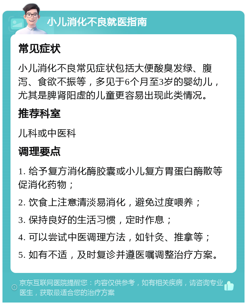 小儿消化不良就医指南 常见症状 小儿消化不良常见症状包括大便酸臭发绿、腹泻、食欲不振等，多见于6个月至3岁的婴幼儿，尤其是脾肾阳虚的儿童更容易出现此类情况。 推荐科室 儿科或中医科 调理要点 1. 给予复方消化酶胶囊或小儿复方胃蛋白酶散等促消化药物； 2. 饮食上注意清淡易消化，避免过度喂养； 3. 保持良好的生活习惯，定时作息； 4. 可以尝试中医调理方法，如针灸、推拿等； 5. 如有不适，及时复诊并遵医嘱调整治疗方案。