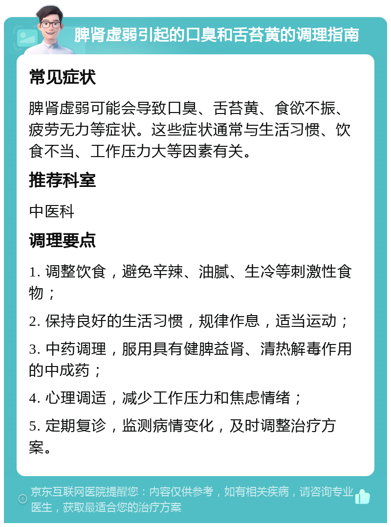 脾肾虚弱引起的口臭和舌苔黄的调理指南 常见症状 脾肾虚弱可能会导致口臭、舌苔黄、食欲不振、疲劳无力等症状。这些症状通常与生活习惯、饮食不当、工作压力大等因素有关。 推荐科室 中医科 调理要点 1. 调整饮食，避免辛辣、油腻、生冷等刺激性食物； 2. 保持良好的生活习惯，规律作息，适当运动； 3. 中药调理，服用具有健脾益肾、清热解毒作用的中成药； 4. 心理调适，减少工作压力和焦虑情绪； 5. 定期复诊，监测病情变化，及时调整治疗方案。