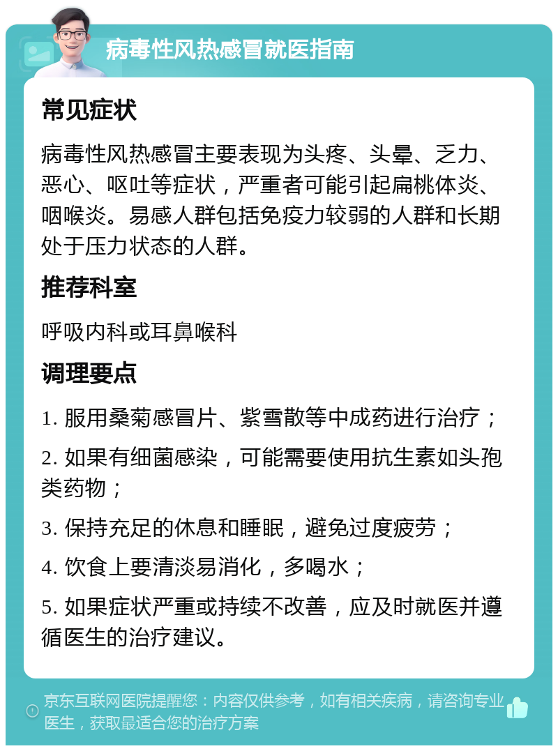 病毒性风热感冒就医指南 常见症状 病毒性风热感冒主要表现为头疼、头晕、乏力、恶心、呕吐等症状，严重者可能引起扁桃体炎、咽喉炎。易感人群包括免疫力较弱的人群和长期处于压力状态的人群。 推荐科室 呼吸内科或耳鼻喉科 调理要点 1. 服用桑菊感冒片、紫雪散等中成药进行治疗； 2. 如果有细菌感染，可能需要使用抗生素如头孢类药物； 3. 保持充足的休息和睡眠，避免过度疲劳； 4. 饮食上要清淡易消化，多喝水； 5. 如果症状严重或持续不改善，应及时就医并遵循医生的治疗建议。