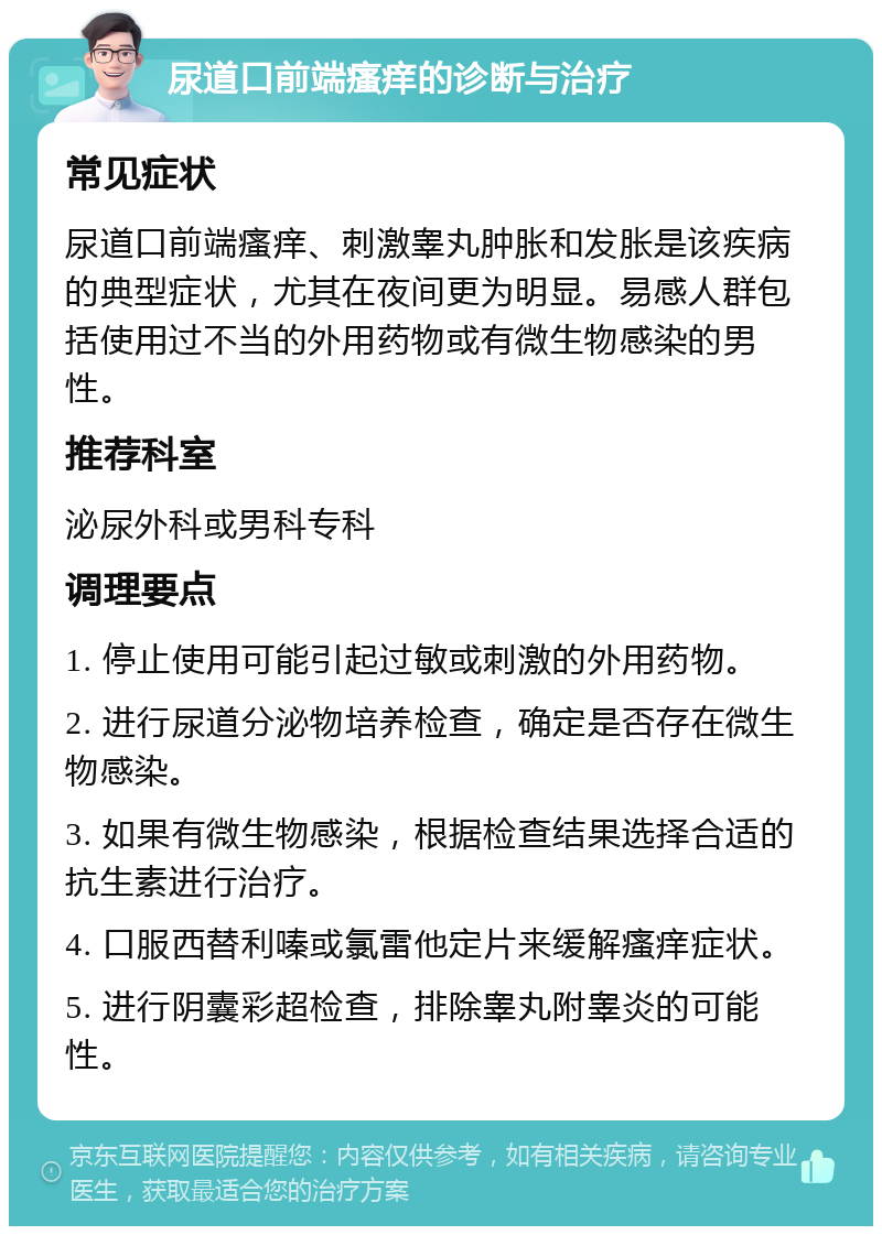 尿道口前端瘙痒的诊断与治疗 常见症状 尿道口前端瘙痒、刺激睾丸肿胀和发胀是该疾病的典型症状，尤其在夜间更为明显。易感人群包括使用过不当的外用药物或有微生物感染的男性。 推荐科室 泌尿外科或男科专科 调理要点 1. 停止使用可能引起过敏或刺激的外用药物。 2. 进行尿道分泌物培养检查，确定是否存在微生物感染。 3. 如果有微生物感染，根据检查结果选择合适的抗生素进行治疗。 4. 口服西替利嗪或氯雷他定片来缓解瘙痒症状。 5. 进行阴囊彩超检查，排除睾丸附睾炎的可能性。