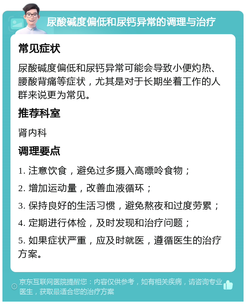 尿酸碱度偏低和尿钙异常的调理与治疗 常见症状 尿酸碱度偏低和尿钙异常可能会导致小便灼热、腰酸背痛等症状，尤其是对于长期坐着工作的人群来说更为常见。 推荐科室 肾内科 调理要点 1. 注意饮食，避免过多摄入高嘌呤食物； 2. 增加运动量，改善血液循环； 3. 保持良好的生活习惯，避免熬夜和过度劳累； 4. 定期进行体检，及时发现和治疗问题； 5. 如果症状严重，应及时就医，遵循医生的治疗方案。