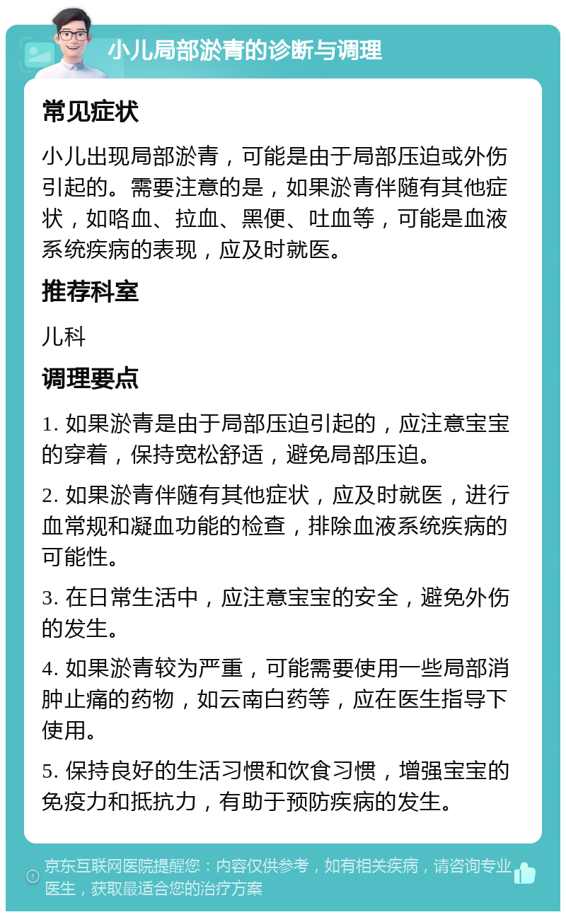 小儿局部淤青的诊断与调理 常见症状 小儿出现局部淤青，可能是由于局部压迫或外伤引起的。需要注意的是，如果淤青伴随有其他症状，如咯血、拉血、黑便、吐血等，可能是血液系统疾病的表现，应及时就医。 推荐科室 儿科 调理要点 1. 如果淤青是由于局部压迫引起的，应注意宝宝的穿着，保持宽松舒适，避免局部压迫。 2. 如果淤青伴随有其他症状，应及时就医，进行血常规和凝血功能的检查，排除血液系统疾病的可能性。 3. 在日常生活中，应注意宝宝的安全，避免外伤的发生。 4. 如果淤青较为严重，可能需要使用一些局部消肿止痛的药物，如云南白药等，应在医生指导下使用。 5. 保持良好的生活习惯和饮食习惯，增强宝宝的免疫力和抵抗力，有助于预防疾病的发生。