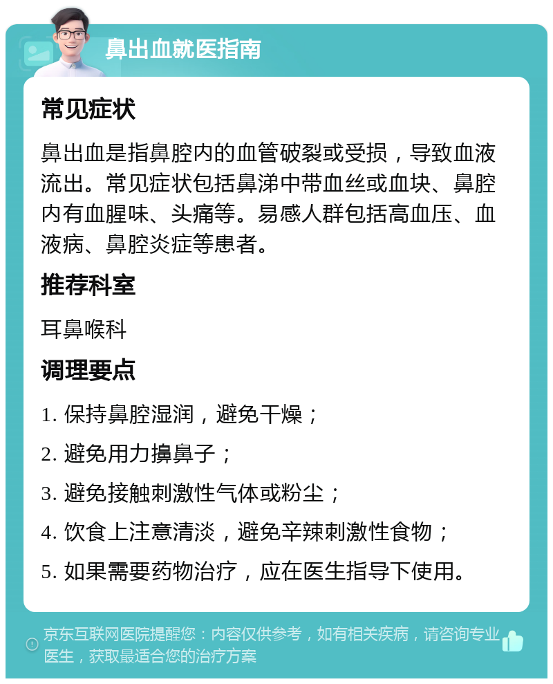 鼻出血就医指南 常见症状 鼻出血是指鼻腔内的血管破裂或受损，导致血液流出。常见症状包括鼻涕中带血丝或血块、鼻腔内有血腥味、头痛等。易感人群包括高血压、血液病、鼻腔炎症等患者。 推荐科室 耳鼻喉科 调理要点 1. 保持鼻腔湿润，避免干燥； 2. 避免用力擤鼻子； 3. 避免接触刺激性气体或粉尘； 4. 饮食上注意清淡，避免辛辣刺激性食物； 5. 如果需要药物治疗，应在医生指导下使用。