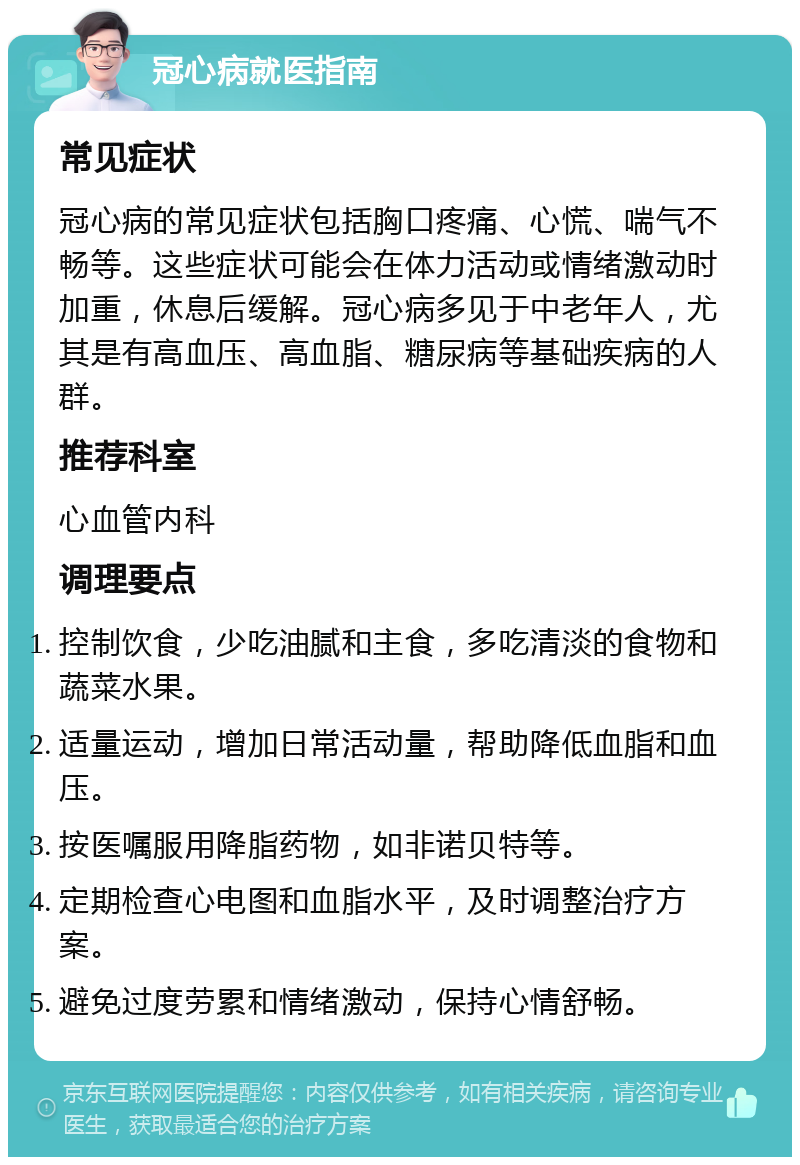 冠心病就医指南 常见症状 冠心病的常见症状包括胸口疼痛、心慌、喘气不畅等。这些症状可能会在体力活动或情绪激动时加重，休息后缓解。冠心病多见于中老年人，尤其是有高血压、高血脂、糖尿病等基础疾病的人群。 推荐科室 心血管内科 调理要点 控制饮食，少吃油腻和主食，多吃清淡的食物和蔬菜水果。 适量运动，增加日常活动量，帮助降低血脂和血压。 按医嘱服用降脂药物，如非诺贝特等。 定期检查心电图和血脂水平，及时调整治疗方案。 避免过度劳累和情绪激动，保持心情舒畅。