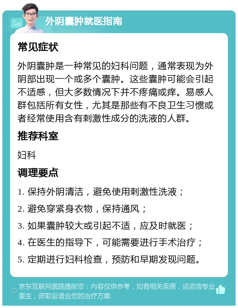 外阴囊肿就医指南 常见症状 外阴囊肿是一种常见的妇科问题，通常表现为外阴部出现一个或多个囊肿。这些囊肿可能会引起不适感，但大多数情况下并不疼痛或痒。易感人群包括所有女性，尤其是那些有不良卫生习惯或者经常使用含有刺激性成分的洗液的人群。 推荐科室 妇科 调理要点 1. 保持外阴清洁，避免使用刺激性洗液； 2. 避免穿紧身衣物，保持通风； 3. 如果囊肿较大或引起不适，应及时就医； 4. 在医生的指导下，可能需要进行手术治疗； 5. 定期进行妇科检查，预防和早期发现问题。