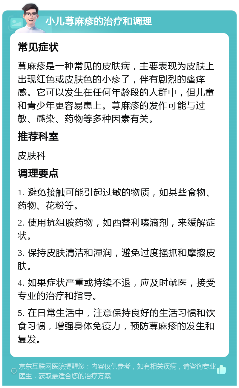 小儿荨麻疹的治疗和调理 常见症状 荨麻疹是一种常见的皮肤病，主要表现为皮肤上出现红色或皮肤色的小疹子，伴有剧烈的瘙痒感。它可以发生在任何年龄段的人群中，但儿童和青少年更容易患上。荨麻疹的发作可能与过敏、感染、药物等多种因素有关。 推荐科室 皮肤科 调理要点 1. 避免接触可能引起过敏的物质，如某些食物、药物、花粉等。 2. 使用抗组胺药物，如西替利嗪滴剂，来缓解症状。 3. 保持皮肤清洁和湿润，避免过度搔抓和摩擦皮肤。 4. 如果症状严重或持续不退，应及时就医，接受专业的治疗和指导。 5. 在日常生活中，注意保持良好的生活习惯和饮食习惯，增强身体免疫力，预防荨麻疹的发生和复发。