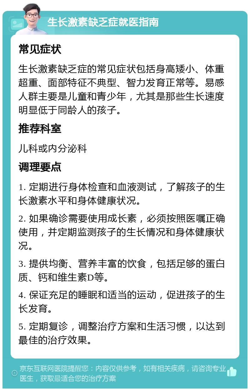 生长激素缺乏症就医指南 常见症状 生长激素缺乏症的常见症状包括身高矮小、体重超重、面部特征不典型、智力发育正常等。易感人群主要是儿童和青少年，尤其是那些生长速度明显低于同龄人的孩子。 推荐科室 儿科或内分泌科 调理要点 1. 定期进行身体检查和血液测试，了解孩子的生长激素水平和身体健康状况。 2. 如果确诊需要使用成长素，必须按照医嘱正确使用，并定期监测孩子的生长情况和身体健康状况。 3. 提供均衡、营养丰富的饮食，包括足够的蛋白质、钙和维生素D等。 4. 保证充足的睡眠和适当的运动，促进孩子的生长发育。 5. 定期复诊，调整治疗方案和生活习惯，以达到最佳的治疗效果。