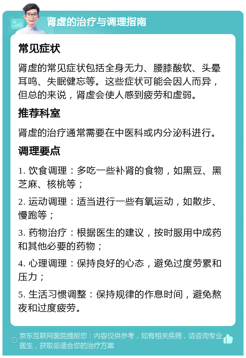 肾虚的治疗与调理指南 常见症状 肾虚的常见症状包括全身无力、腰膝酸软、头晕耳鸣、失眠健忘等。这些症状可能会因人而异，但总的来说，肾虚会使人感到疲劳和虚弱。 推荐科室 肾虚的治疗通常需要在中医科或内分泌科进行。 调理要点 1. 饮食调理：多吃一些补肾的食物，如黑豆、黑芝麻、核桃等； 2. 运动调理：适当进行一些有氧运动，如散步、慢跑等； 3. 药物治疗：根据医生的建议，按时服用中成药和其他必要的药物； 4. 心理调理：保持良好的心态，避免过度劳累和压力； 5. 生活习惯调整：保持规律的作息时间，避免熬夜和过度疲劳。