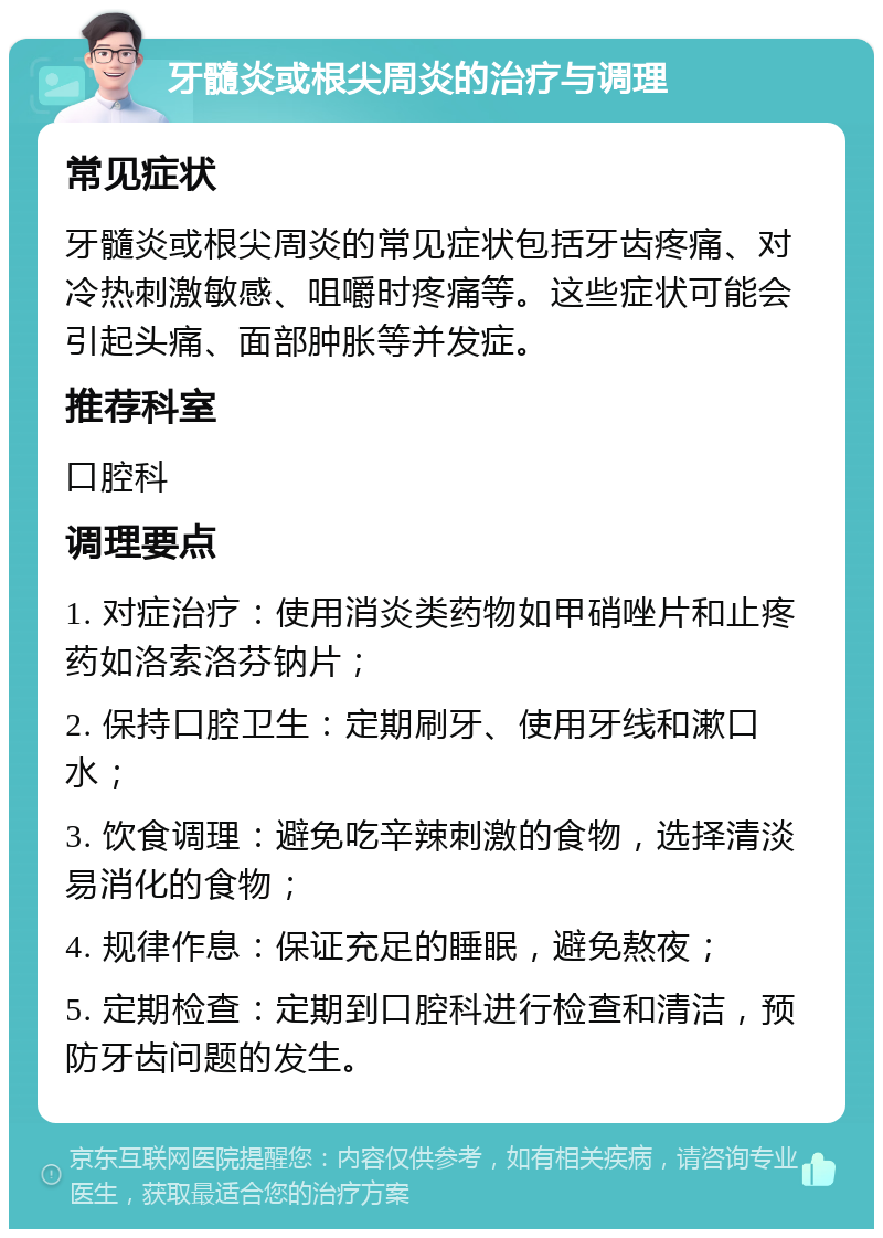 牙髓炎或根尖周炎的治疗与调理 常见症状 牙髓炎或根尖周炎的常见症状包括牙齿疼痛、对冷热刺激敏感、咀嚼时疼痛等。这些症状可能会引起头痛、面部肿胀等并发症。 推荐科室 口腔科 调理要点 1. 对症治疗：使用消炎类药物如甲硝唑片和止疼药如洛索洛芬钠片； 2. 保持口腔卫生：定期刷牙、使用牙线和漱口水； 3. 饮食调理：避免吃辛辣刺激的食物，选择清淡易消化的食物； 4. 规律作息：保证充足的睡眠，避免熬夜； 5. 定期检查：定期到口腔科进行检查和清洁，预防牙齿问题的发生。