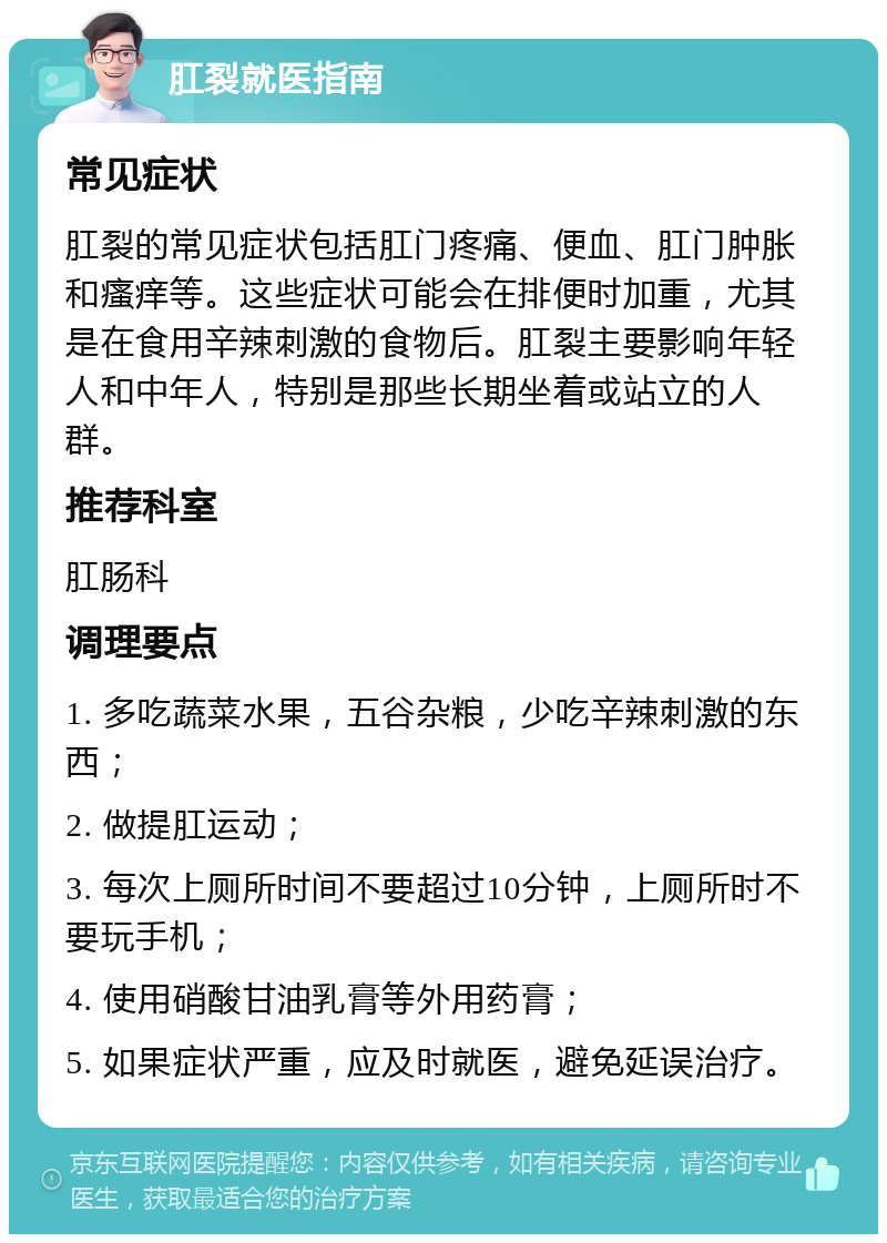 肛裂就医指南 常见症状 肛裂的常见症状包括肛门疼痛、便血、肛门肿胀和瘙痒等。这些症状可能会在排便时加重，尤其是在食用辛辣刺激的食物后。肛裂主要影响年轻人和中年人，特别是那些长期坐着或站立的人群。 推荐科室 肛肠科 调理要点 1. 多吃蔬菜水果，五谷杂粮，少吃辛辣刺激的东西； 2. 做提肛运动； 3. 每次上厕所时间不要超过10分钟，上厕所时不要玩手机； 4. 使用硝酸甘油乳膏等外用药膏； 5. 如果症状严重，应及时就医，避免延误治疗。