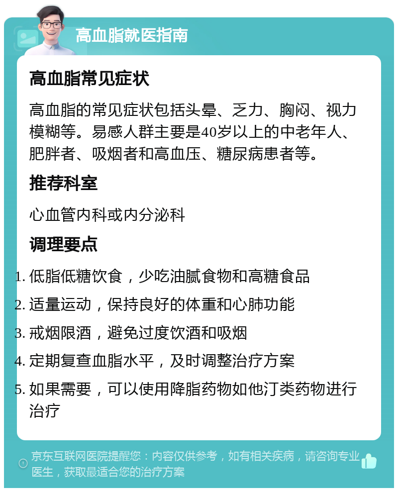 高血脂就医指南 高血脂常见症状 高血脂的常见症状包括头晕、乏力、胸闷、视力模糊等。易感人群主要是40岁以上的中老年人、肥胖者、吸烟者和高血压、糖尿病患者等。 推荐科室 心血管内科或内分泌科 调理要点 低脂低糖饮食，少吃油腻食物和高糖食品 适量运动，保持良好的体重和心肺功能 戒烟限酒，避免过度饮酒和吸烟 定期复查血脂水平，及时调整治疗方案 如果需要，可以使用降脂药物如他汀类药物进行治疗