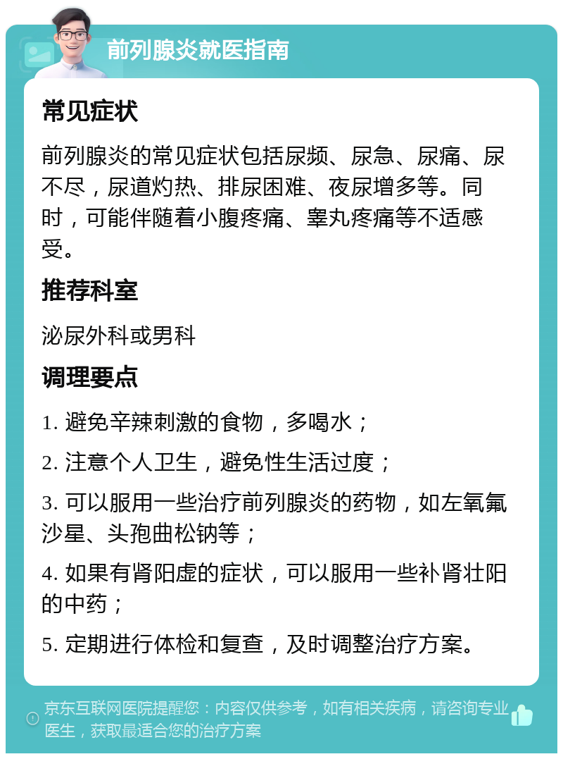 前列腺炎就医指南 常见症状 前列腺炎的常见症状包括尿频、尿急、尿痛、尿不尽，尿道灼热、排尿困难、夜尿增多等。同时，可能伴随着小腹疼痛、睾丸疼痛等不适感受。 推荐科室 泌尿外科或男科 调理要点 1. 避免辛辣刺激的食物，多喝水； 2. 注意个人卫生，避免性生活过度； 3. 可以服用一些治疗前列腺炎的药物，如左氧氟沙星、头孢曲松钠等； 4. 如果有肾阳虚的症状，可以服用一些补肾壮阳的中药； 5. 定期进行体检和复查，及时调整治疗方案。