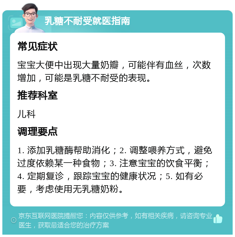 乳糖不耐受就医指南 常见症状 宝宝大便中出现大量奶瓣，可能伴有血丝，次数增加，可能是乳糖不耐受的表现。 推荐科室 儿科 调理要点 1. 添加乳糖酶帮助消化；2. 调整喂养方式，避免过度依赖某一种食物；3. 注意宝宝的饮食平衡；4. 定期复诊，跟踪宝宝的健康状况；5. 如有必要，考虑使用无乳糖奶粉。