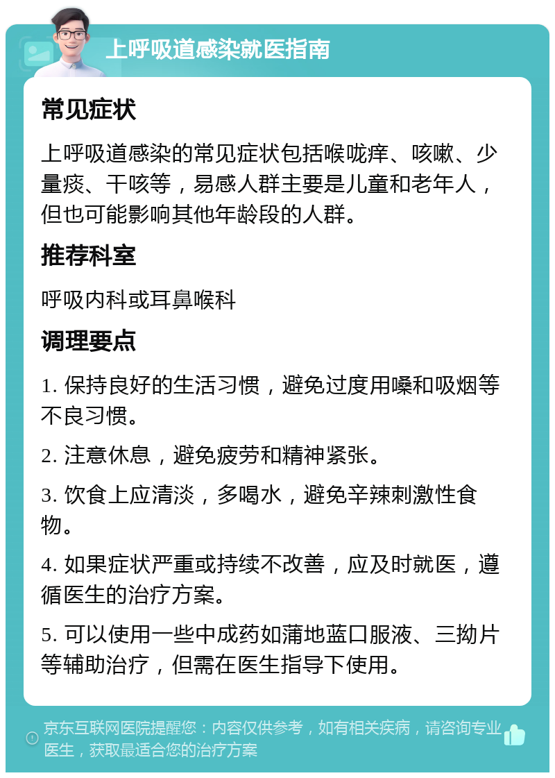 上呼吸道感染就医指南 常见症状 上呼吸道感染的常见症状包括喉咙痒、咳嗽、少量痰、干咳等，易感人群主要是儿童和老年人，但也可能影响其他年龄段的人群。 推荐科室 呼吸内科或耳鼻喉科 调理要点 1. 保持良好的生活习惯，避免过度用嗓和吸烟等不良习惯。 2. 注意休息，避免疲劳和精神紧张。 3. 饮食上应清淡，多喝水，避免辛辣刺激性食物。 4. 如果症状严重或持续不改善，应及时就医，遵循医生的治疗方案。 5. 可以使用一些中成药如蒲地蓝口服液、三拗片等辅助治疗，但需在医生指导下使用。