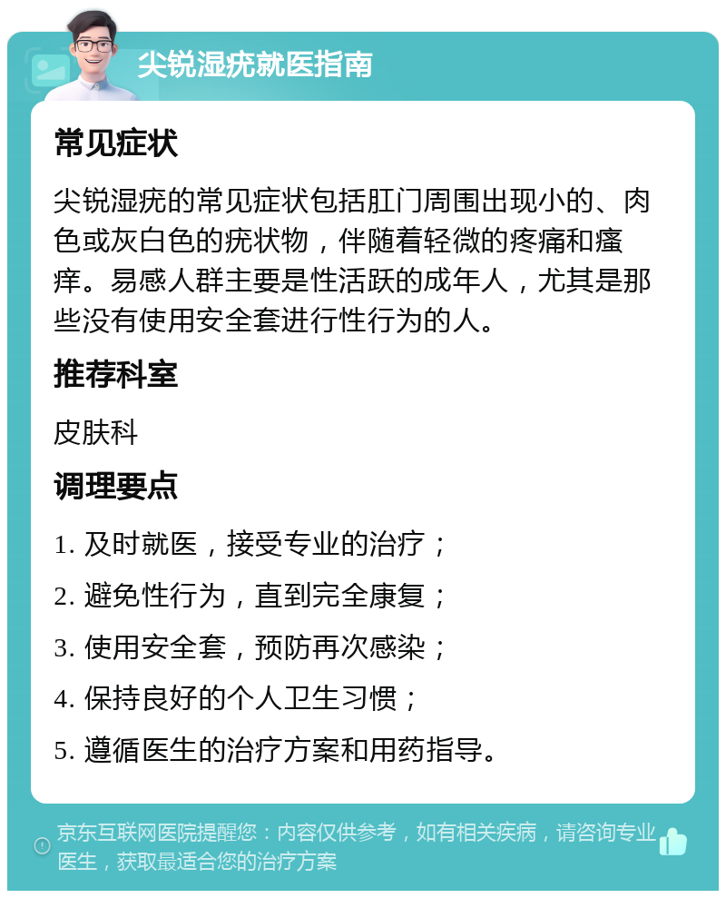 尖锐湿疣就医指南 常见症状 尖锐湿疣的常见症状包括肛门周围出现小的、肉色或灰白色的疣状物，伴随着轻微的疼痛和瘙痒。易感人群主要是性活跃的成年人，尤其是那些没有使用安全套进行性行为的人。 推荐科室 皮肤科 调理要点 1. 及时就医，接受专业的治疗； 2. 避免性行为，直到完全康复； 3. 使用安全套，预防再次感染； 4. 保持良好的个人卫生习惯； 5. 遵循医生的治疗方案和用药指导。