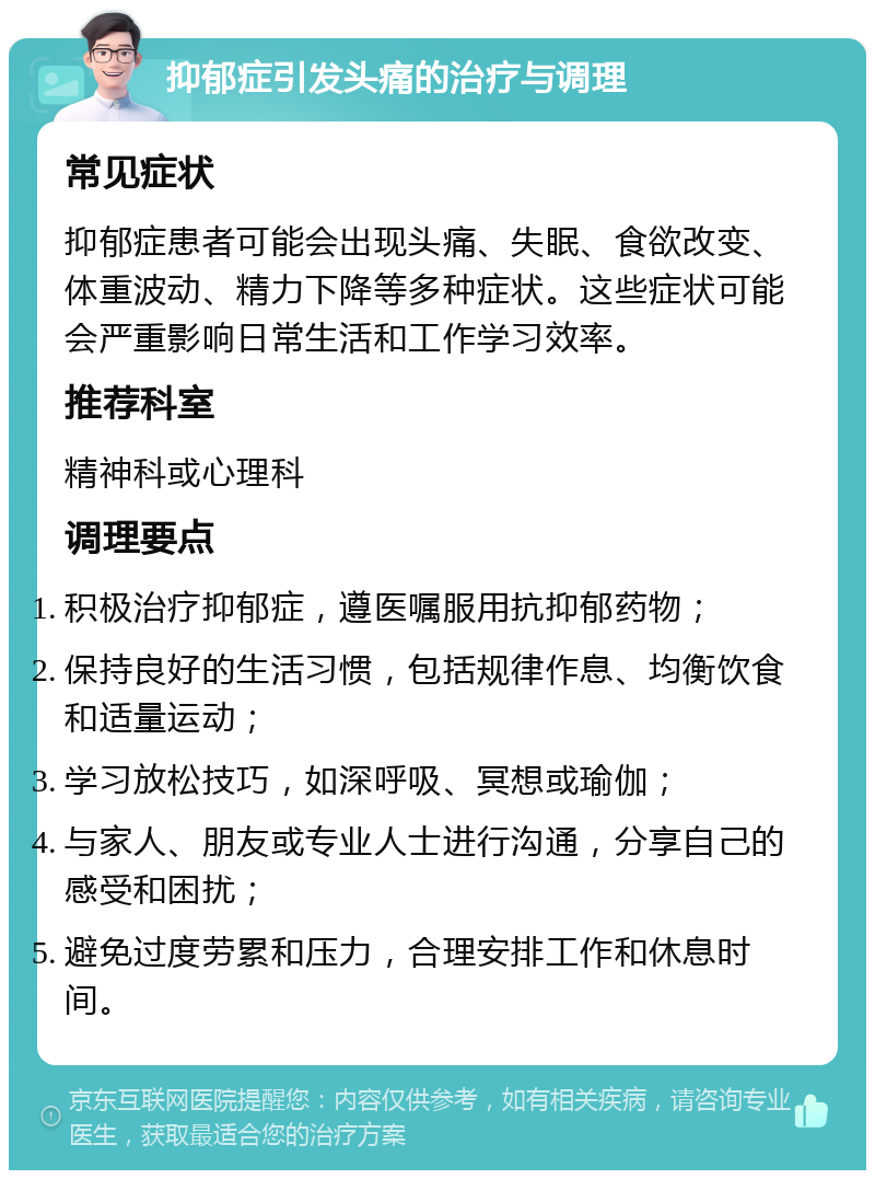 抑郁症引发头痛的治疗与调理 常见症状 抑郁症患者可能会出现头痛、失眠、食欲改变、体重波动、精力下降等多种症状。这些症状可能会严重影响日常生活和工作学习效率。 推荐科室 精神科或心理科 调理要点 积极治疗抑郁症，遵医嘱服用抗抑郁药物； 保持良好的生活习惯，包括规律作息、均衡饮食和适量运动； 学习放松技巧，如深呼吸、冥想或瑜伽； 与家人、朋友或专业人士进行沟通，分享自己的感受和困扰； 避免过度劳累和压力，合理安排工作和休息时间。