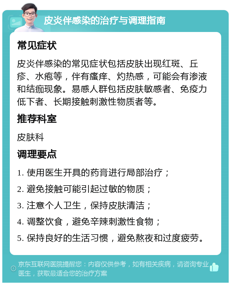 皮炎伴感染的治疗与调理指南 常见症状 皮炎伴感染的常见症状包括皮肤出现红斑、丘疹、水疱等，伴有瘙痒、灼热感，可能会有渗液和结痂现象。易感人群包括皮肤敏感者、免疫力低下者、长期接触刺激性物质者等。 推荐科室 皮肤科 调理要点 1. 使用医生开具的药膏进行局部治疗； 2. 避免接触可能引起过敏的物质； 3. 注意个人卫生，保持皮肤清洁； 4. 调整饮食，避免辛辣刺激性食物； 5. 保持良好的生活习惯，避免熬夜和过度疲劳。