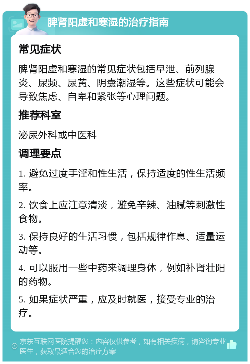 脾肾阳虚和寒湿的治疗指南 常见症状 脾肾阳虚和寒湿的常见症状包括早泄、前列腺炎、尿频、尿黄、阴囊潮湿等。这些症状可能会导致焦虑、自卑和紧张等心理问题。 推荐科室 泌尿外科或中医科 调理要点 1. 避免过度手淫和性生活，保持适度的性生活频率。 2. 饮食上应注意清淡，避免辛辣、油腻等刺激性食物。 3. 保持良好的生活习惯，包括规律作息、适量运动等。 4. 可以服用一些中药来调理身体，例如补肾壮阳的药物。 5. 如果症状严重，应及时就医，接受专业的治疗。