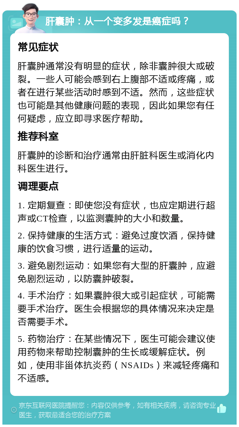 肝囊肿：从一个变多发是癌症吗？ 常见症状 肝囊肿通常没有明显的症状，除非囊肿很大或破裂。一些人可能会感到右上腹部不适或疼痛，或者在进行某些活动时感到不适。然而，这些症状也可能是其他健康问题的表现，因此如果您有任何疑虑，应立即寻求医疗帮助。 推荐科室 肝囊肿的诊断和治疗通常由肝脏科医生或消化内科医生进行。 调理要点 1. 定期复查：即使您没有症状，也应定期进行超声或CT检查，以监测囊肿的大小和数量。 2. 保持健康的生活方式：避免过度饮酒，保持健康的饮食习惯，进行适量的运动。 3. 避免剧烈运动：如果您有大型的肝囊肿，应避免剧烈运动，以防囊肿破裂。 4. 手术治疗：如果囊肿很大或引起症状，可能需要手术治疗。医生会根据您的具体情况来决定是否需要手术。 5. 药物治疗：在某些情况下，医生可能会建议使用药物来帮助控制囊肿的生长或缓解症状。例如，使用非甾体抗炎药（NSAIDs）来减轻疼痛和不适感。