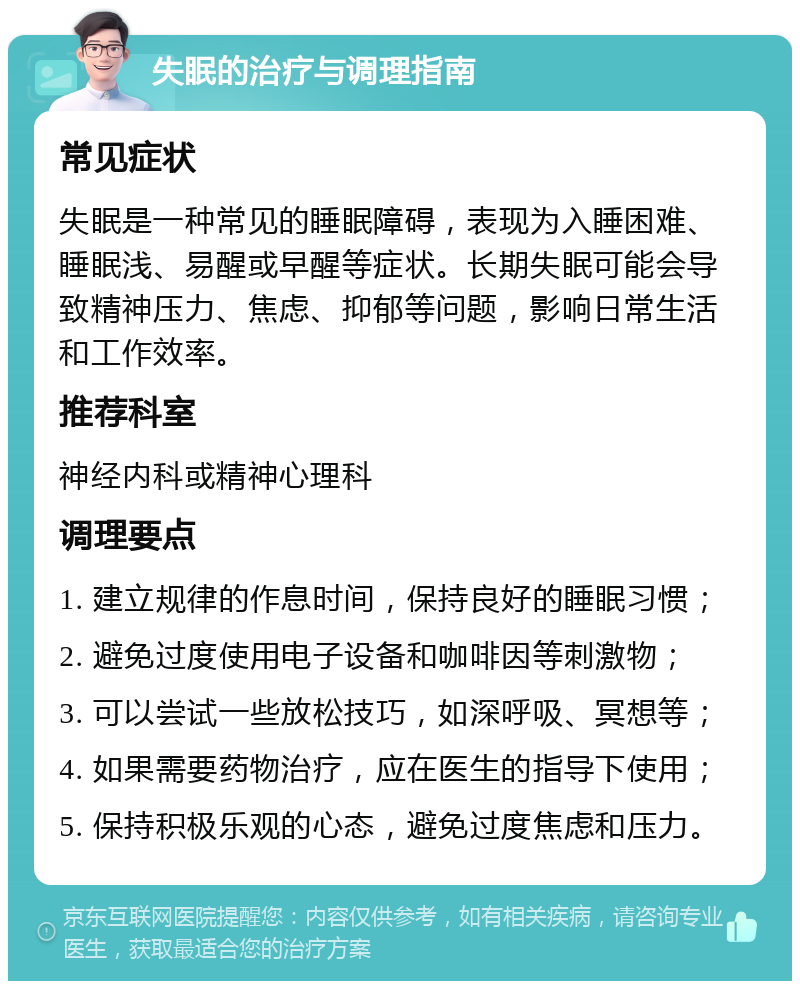 失眠的治疗与调理指南 常见症状 失眠是一种常见的睡眠障碍，表现为入睡困难、睡眠浅、易醒或早醒等症状。长期失眠可能会导致精神压力、焦虑、抑郁等问题，影响日常生活和工作效率。 推荐科室 神经内科或精神心理科 调理要点 1. 建立规律的作息时间，保持良好的睡眠习惯； 2. 避免过度使用电子设备和咖啡因等刺激物； 3. 可以尝试一些放松技巧，如深呼吸、冥想等； 4. 如果需要药物治疗，应在医生的指导下使用； 5. 保持积极乐观的心态，避免过度焦虑和压力。