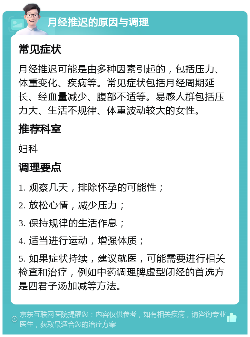 月经推迟的原因与调理 常见症状 月经推迟可能是由多种因素引起的，包括压力、体重变化、疾病等。常见症状包括月经周期延长、经血量减少、腹部不适等。易感人群包括压力大、生活不规律、体重波动较大的女性。 推荐科室 妇科 调理要点 1. 观察几天，排除怀孕的可能性； 2. 放松心情，减少压力； 3. 保持规律的生活作息； 4. 适当进行运动，增强体质； 5. 如果症状持续，建议就医，可能需要进行相关检查和治疗，例如中药调理脾虚型闭经的首选方是四君子汤加减等方法。