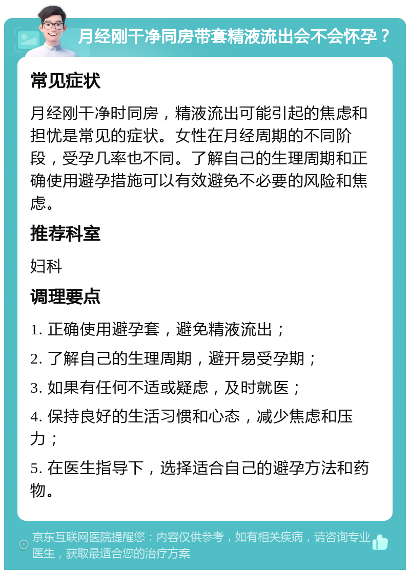 月经刚干净同房带套精液流出会不会怀孕？ 常见症状 月经刚干净时同房，精液流出可能引起的焦虑和担忧是常见的症状。女性在月经周期的不同阶段，受孕几率也不同。了解自己的生理周期和正确使用避孕措施可以有效避免不必要的风险和焦虑。 推荐科室 妇科 调理要点 1. 正确使用避孕套，避免精液流出； 2. 了解自己的生理周期，避开易受孕期； 3. 如果有任何不适或疑虑，及时就医； 4. 保持良好的生活习惯和心态，减少焦虑和压力； 5. 在医生指导下，选择适合自己的避孕方法和药物。