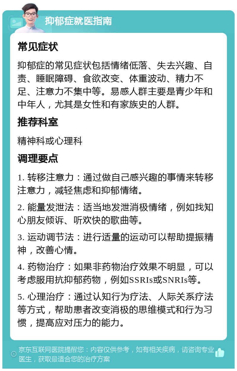 抑郁症就医指南 常见症状 抑郁症的常见症状包括情绪低落、失去兴趣、自责、睡眠障碍、食欲改变、体重波动、精力不足、注意力不集中等。易感人群主要是青少年和中年人，尤其是女性和有家族史的人群。 推荐科室 精神科或心理科 调理要点 1. 转移注意力：通过做自己感兴趣的事情来转移注意力，减轻焦虑和抑郁情绪。 2. 能量发泄法：适当地发泄消极情绪，例如找知心朋友倾诉、听欢快的歌曲等。 3. 运动调节法：进行适量的运动可以帮助提振精神，改善心情。 4. 药物治疗：如果非药物治疗效果不明显，可以考虑服用抗抑郁药物，例如SSRIs或SNRIs等。 5. 心理治疗：通过认知行为疗法、人际关系疗法等方式，帮助患者改变消极的思维模式和行为习惯，提高应对压力的能力。