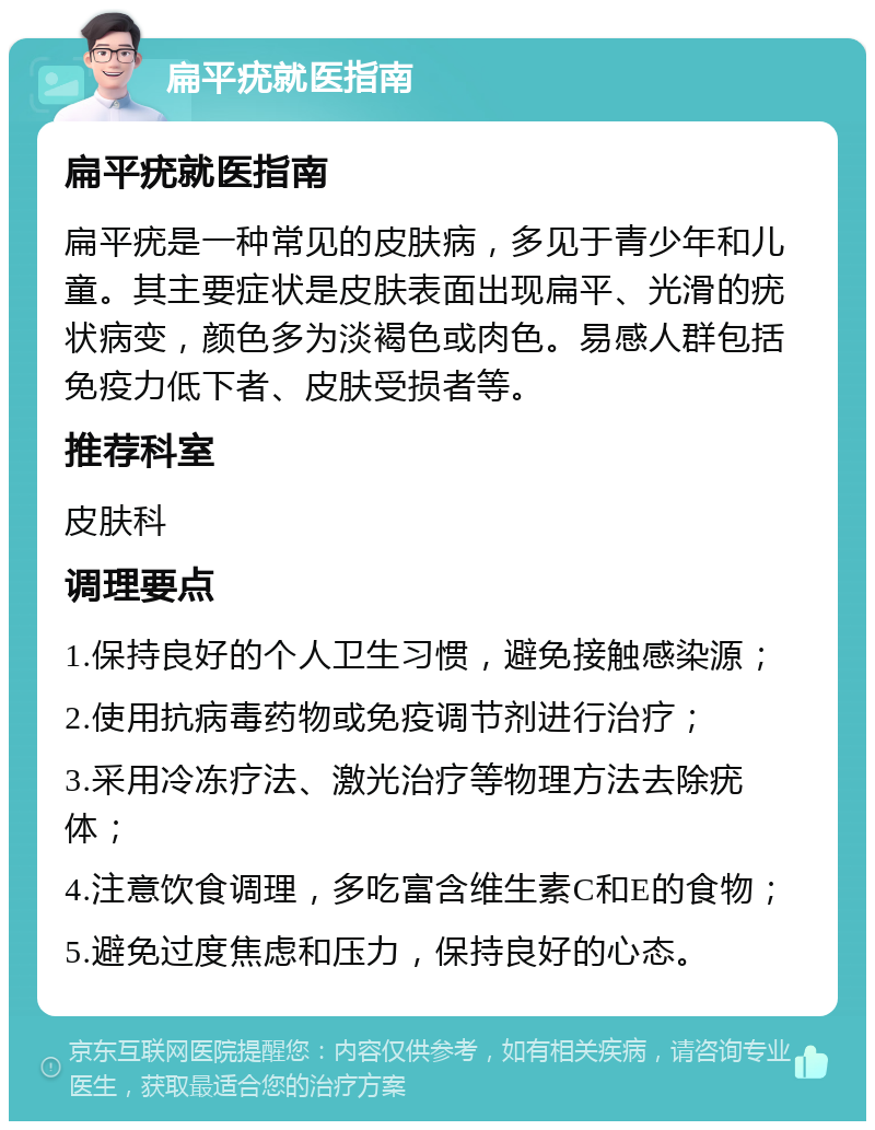 扁平疣就医指南 扁平疣就医指南 扁平疣是一种常见的皮肤病，多见于青少年和儿童。其主要症状是皮肤表面出现扁平、光滑的疣状病变，颜色多为淡褐色或肉色。易感人群包括免疫力低下者、皮肤受损者等。 推荐科室 皮肤科 调理要点 1.保持良好的个人卫生习惯，避免接触感染源； 2.使用抗病毒药物或免疫调节剂进行治疗； 3.采用冷冻疗法、激光治疗等物理方法去除疣体； 4.注意饮食调理，多吃富含维生素C和E的食物； 5.避免过度焦虑和压力，保持良好的心态。