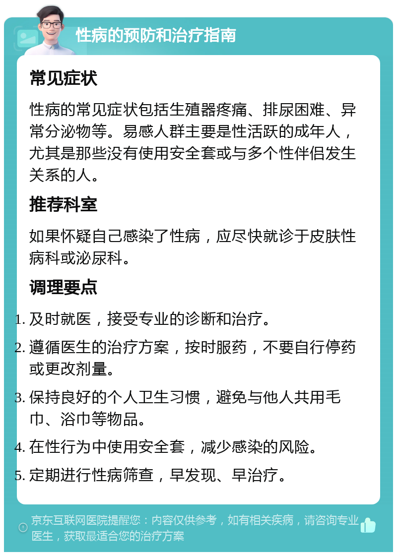 性病的预防和治疗指南 常见症状 性病的常见症状包括生殖器疼痛、排尿困难、异常分泌物等。易感人群主要是性活跃的成年人，尤其是那些没有使用安全套或与多个性伴侣发生关系的人。 推荐科室 如果怀疑自己感染了性病，应尽快就诊于皮肤性病科或泌尿科。 调理要点 及时就医，接受专业的诊断和治疗。 遵循医生的治疗方案，按时服药，不要自行停药或更改剂量。 保持良好的个人卫生习惯，避免与他人共用毛巾、浴巾等物品。 在性行为中使用安全套，减少感染的风险。 定期进行性病筛查，早发现、早治疗。