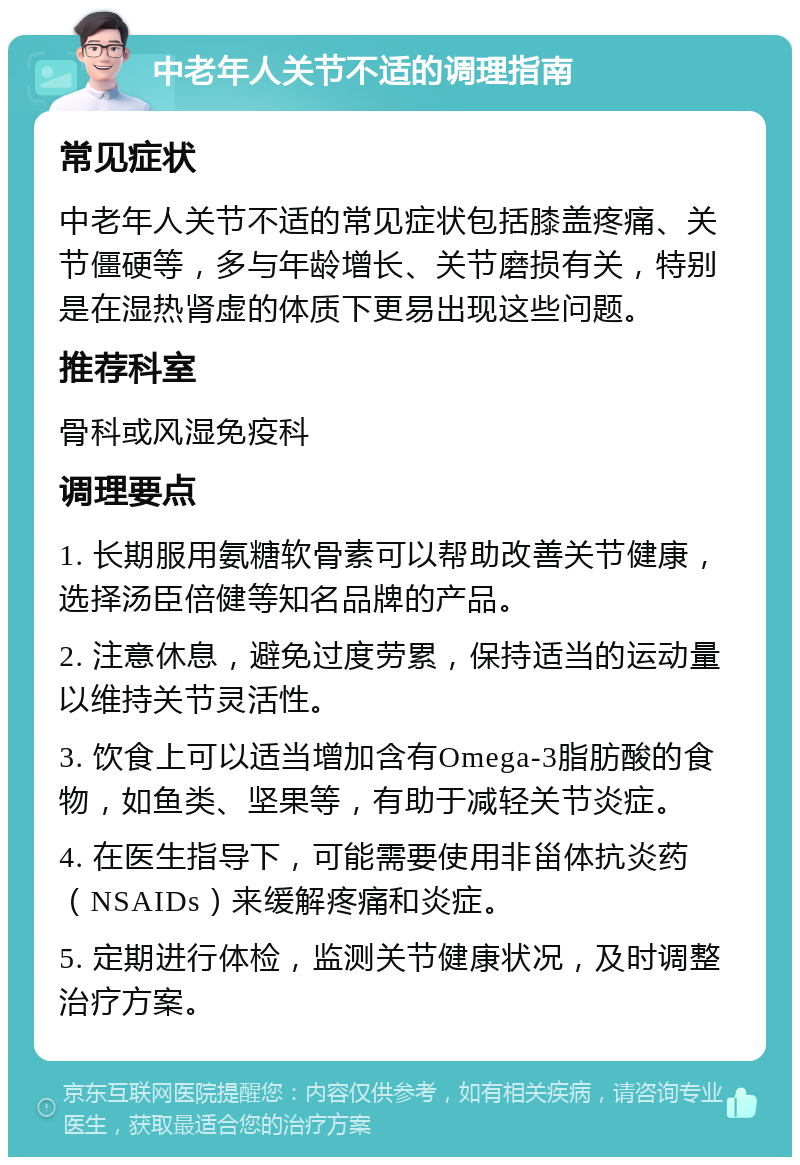 中老年人关节不适的调理指南 常见症状 中老年人关节不适的常见症状包括膝盖疼痛、关节僵硬等，多与年龄增长、关节磨损有关，特别是在湿热肾虚的体质下更易出现这些问题。 推荐科室 骨科或风湿免疫科 调理要点 1. 长期服用氨糖软骨素可以帮助改善关节健康，选择汤臣倍健等知名品牌的产品。 2. 注意休息，避免过度劳累，保持适当的运动量以维持关节灵活性。 3. 饮食上可以适当增加含有Omega-3脂肪酸的食物，如鱼类、坚果等，有助于减轻关节炎症。 4. 在医生指导下，可能需要使用非甾体抗炎药（NSAIDs）来缓解疼痛和炎症。 5. 定期进行体检，监测关节健康状况，及时调整治疗方案。