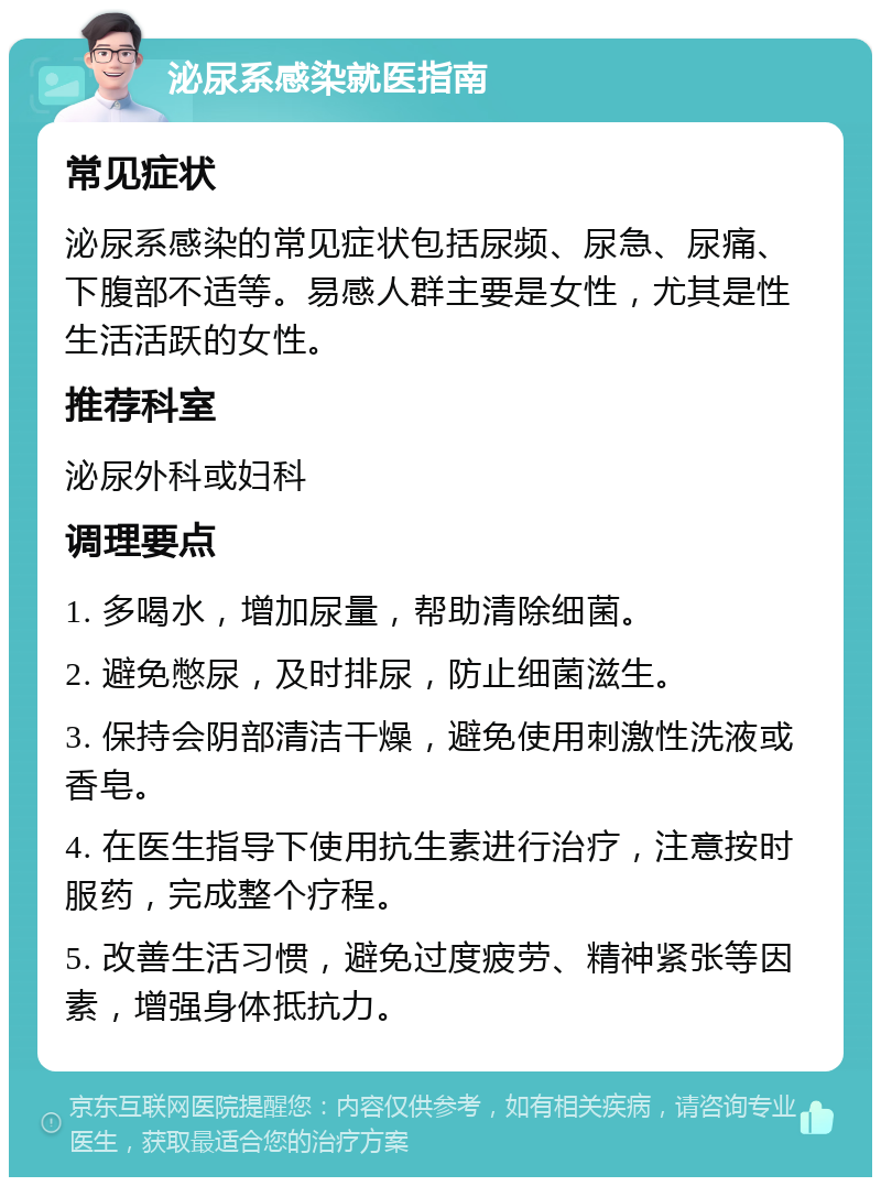 泌尿系感染就医指南 常见症状 泌尿系感染的常见症状包括尿频、尿急、尿痛、下腹部不适等。易感人群主要是女性，尤其是性生活活跃的女性。 推荐科室 泌尿外科或妇科 调理要点 1. 多喝水，增加尿量，帮助清除细菌。 2. 避免憋尿，及时排尿，防止细菌滋生。 3. 保持会阴部清洁干燥，避免使用刺激性洗液或香皂。 4. 在医生指导下使用抗生素进行治疗，注意按时服药，完成整个疗程。 5. 改善生活习惯，避免过度疲劳、精神紧张等因素，增强身体抵抗力。