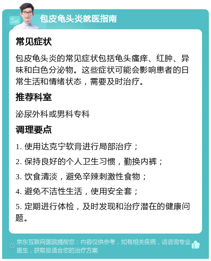 包皮龟头炎就医指南 常见症状 包皮龟头炎的常见症状包括龟头瘙痒、红肿、异味和白色分泌物。这些症状可能会影响患者的日常生活和情绪状态，需要及时治疗。 推荐科室 泌尿外科或男科专科 调理要点 1. 使用达克宁软膏进行局部治疗； 2. 保持良好的个人卫生习惯，勤换内裤； 3. 饮食清淡，避免辛辣刺激性食物； 4. 避免不洁性生活，使用安全套； 5. 定期进行体检，及时发现和治疗潜在的健康问题。