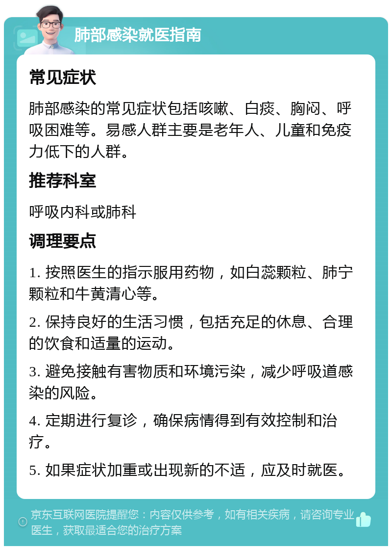 肺部感染就医指南 常见症状 肺部感染的常见症状包括咳嗽、白痰、胸闷、呼吸困难等。易感人群主要是老年人、儿童和免疫力低下的人群。 推荐科室 呼吸内科或肺科 调理要点 1. 按照医生的指示服用药物，如白蕊颗粒、肺宁颗粒和牛黄清心等。 2. 保持良好的生活习惯，包括充足的休息、合理的饮食和适量的运动。 3. 避免接触有害物质和环境污染，减少呼吸道感染的风险。 4. 定期进行复诊，确保病情得到有效控制和治疗。 5. 如果症状加重或出现新的不适，应及时就医。