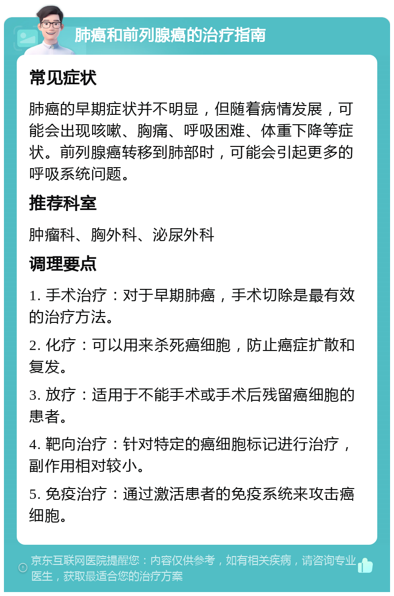 肺癌和前列腺癌的治疗指南 常见症状 肺癌的早期症状并不明显，但随着病情发展，可能会出现咳嗽、胸痛、呼吸困难、体重下降等症状。前列腺癌转移到肺部时，可能会引起更多的呼吸系统问题。 推荐科室 肿瘤科、胸外科、泌尿外科 调理要点 1. 手术治疗：对于早期肺癌，手术切除是最有效的治疗方法。 2. 化疗：可以用来杀死癌细胞，防止癌症扩散和复发。 3. 放疗：适用于不能手术或手术后残留癌细胞的患者。 4. 靶向治疗：针对特定的癌细胞标记进行治疗，副作用相对较小。 5. 免疫治疗：通过激活患者的免疫系统来攻击癌细胞。