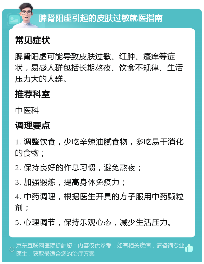 脾肾阳虚引起的皮肤过敏就医指南 常见症状 脾肾阳虚可能导致皮肤过敏、红肿、瘙痒等症状，易感人群包括长期熬夜、饮食不规律、生活压力大的人群。 推荐科室 中医科 调理要点 1. 调整饮食，少吃辛辣油腻食物，多吃易于消化的食物； 2. 保持良好的作息习惯，避免熬夜； 3. 加强锻炼，提高身体免疫力； 4. 中药调理，根据医生开具的方子服用中药颗粒剂； 5. 心理调节，保持乐观心态，减少生活压力。