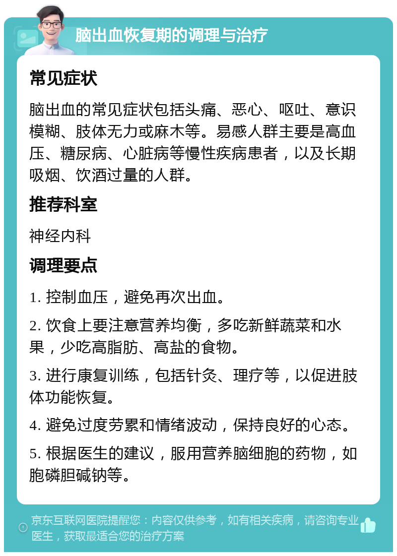 脑出血恢复期的调理与治疗 常见症状 脑出血的常见症状包括头痛、恶心、呕吐、意识模糊、肢体无力或麻木等。易感人群主要是高血压、糖尿病、心脏病等慢性疾病患者，以及长期吸烟、饮酒过量的人群。 推荐科室 神经内科 调理要点 1. 控制血压，避免再次出血。 2. 饮食上要注意营养均衡，多吃新鲜蔬菜和水果，少吃高脂肪、高盐的食物。 3. 进行康复训练，包括针灸、理疗等，以促进肢体功能恢复。 4. 避免过度劳累和情绪波动，保持良好的心态。 5. 根据医生的建议，服用营养脑细胞的药物，如胞磷胆碱钠等。