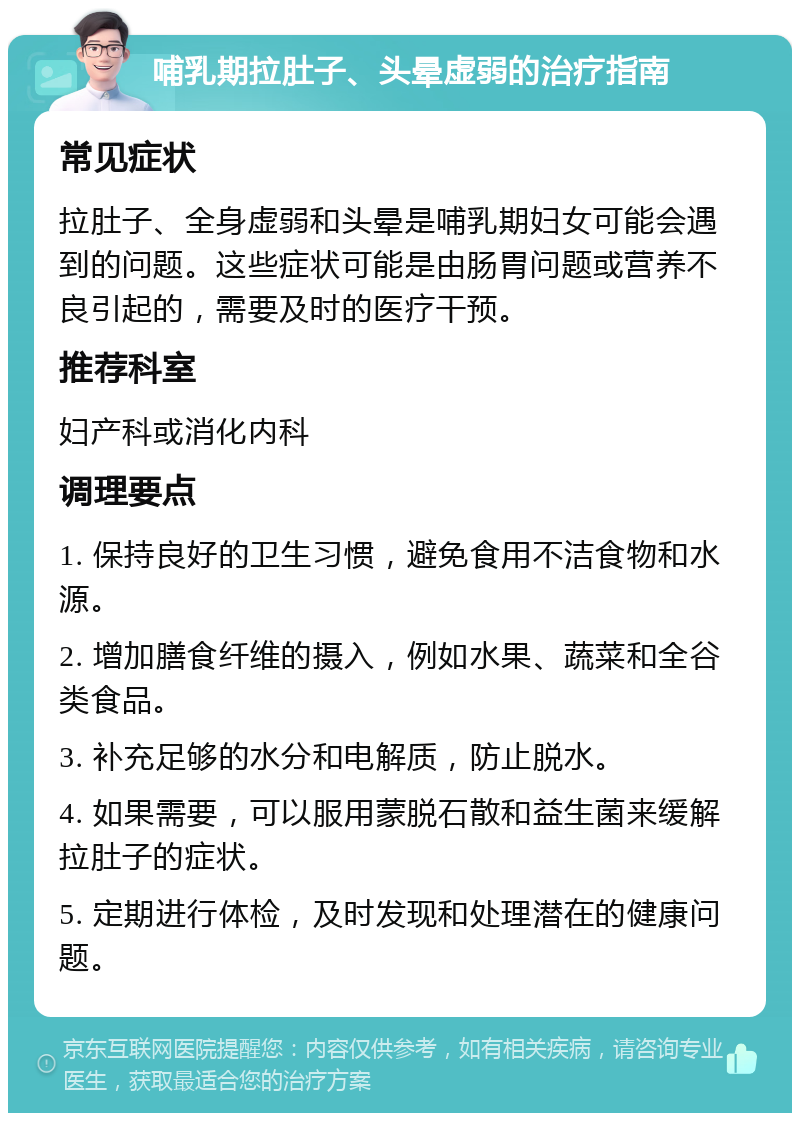 哺乳期拉肚子、头晕虚弱的治疗指南 常见症状 拉肚子、全身虚弱和头晕是哺乳期妇女可能会遇到的问题。这些症状可能是由肠胃问题或营养不良引起的，需要及时的医疗干预。 推荐科室 妇产科或消化内科 调理要点 1. 保持良好的卫生习惯，避免食用不洁食物和水源。 2. 增加膳食纤维的摄入，例如水果、蔬菜和全谷类食品。 3. 补充足够的水分和电解质，防止脱水。 4. 如果需要，可以服用蒙脱石散和益生菌来缓解拉肚子的症状。 5. 定期进行体检，及时发现和处理潜在的健康问题。