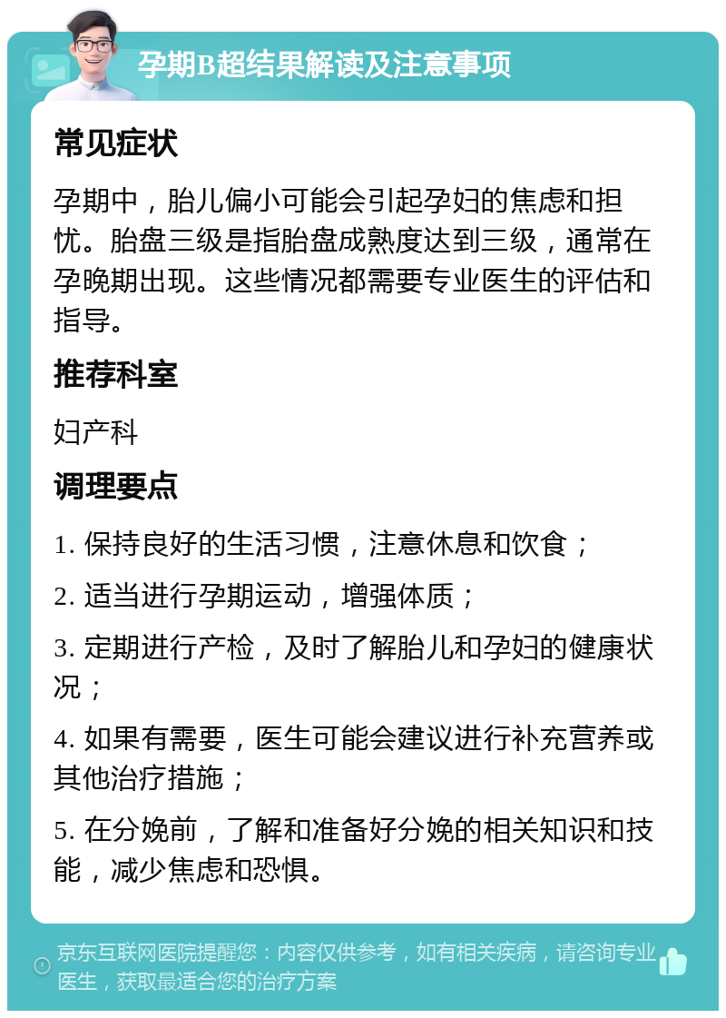 孕期B超结果解读及注意事项 常见症状 孕期中，胎儿偏小可能会引起孕妇的焦虑和担忧。胎盘三级是指胎盘成熟度达到三级，通常在孕晚期出现。这些情况都需要专业医生的评估和指导。 推荐科室 妇产科 调理要点 1. 保持良好的生活习惯，注意休息和饮食； 2. 适当进行孕期运动，增强体质； 3. 定期进行产检，及时了解胎儿和孕妇的健康状况； 4. 如果有需要，医生可能会建议进行补充营养或其他治疗措施； 5. 在分娩前，了解和准备好分娩的相关知识和技能，减少焦虑和恐惧。