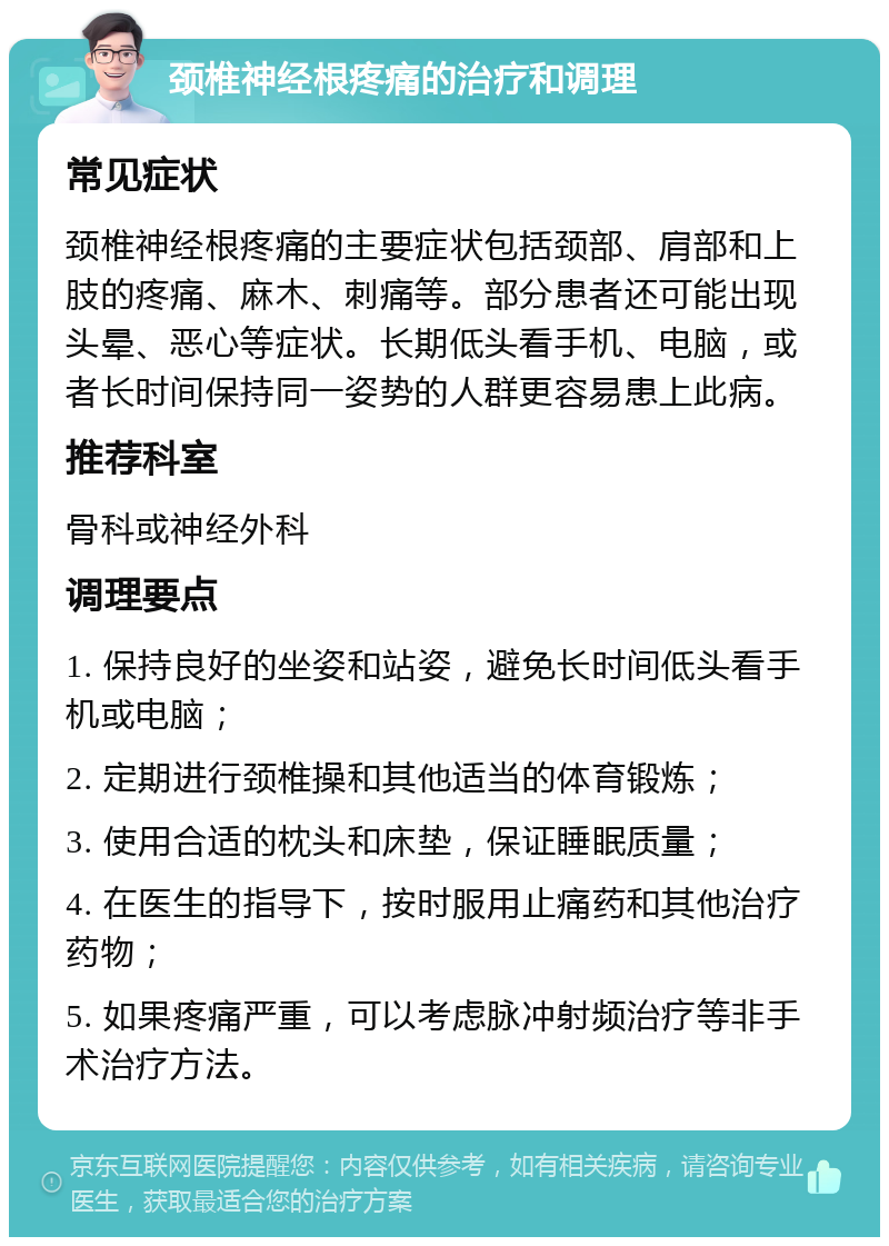 颈椎神经根疼痛的治疗和调理 常见症状 颈椎神经根疼痛的主要症状包括颈部、肩部和上肢的疼痛、麻木、刺痛等。部分患者还可能出现头晕、恶心等症状。长期低头看手机、电脑，或者长时间保持同一姿势的人群更容易患上此病。 推荐科室 骨科或神经外科 调理要点 1. 保持良好的坐姿和站姿，避免长时间低头看手机或电脑； 2. 定期进行颈椎操和其他适当的体育锻炼； 3. 使用合适的枕头和床垫，保证睡眠质量； 4. 在医生的指导下，按时服用止痛药和其他治疗药物； 5. 如果疼痛严重，可以考虑脉冲射频治疗等非手术治疗方法。