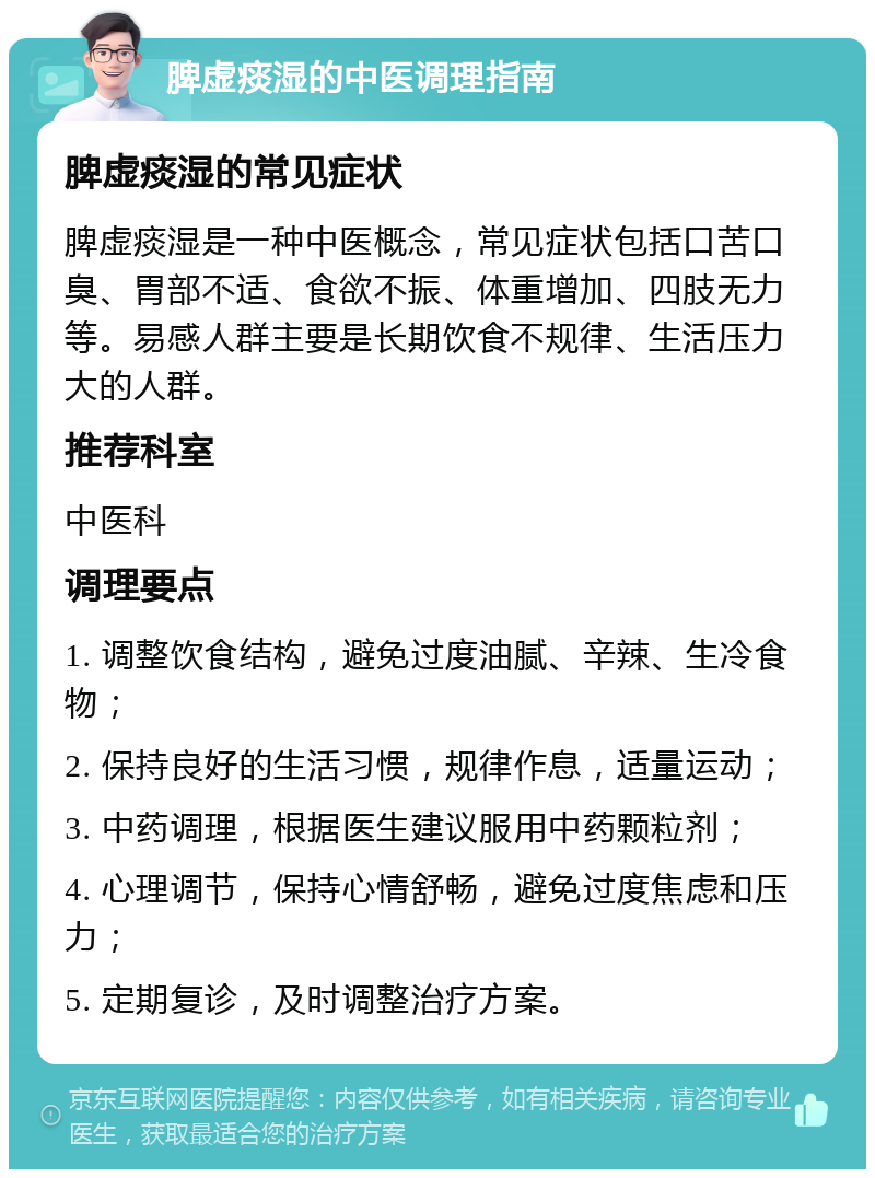 脾虚痰湿的中医调理指南 脾虚痰湿的常见症状 脾虚痰湿是一种中医概念，常见症状包括口苦口臭、胃部不适、食欲不振、体重增加、四肢无力等。易感人群主要是长期饮食不规律、生活压力大的人群。 推荐科室 中医科 调理要点 1. 调整饮食结构，避免过度油腻、辛辣、生冷食物； 2. 保持良好的生活习惯，规律作息，适量运动； 3. 中药调理，根据医生建议服用中药颗粒剂； 4. 心理调节，保持心情舒畅，避免过度焦虑和压力； 5. 定期复诊，及时调整治疗方案。